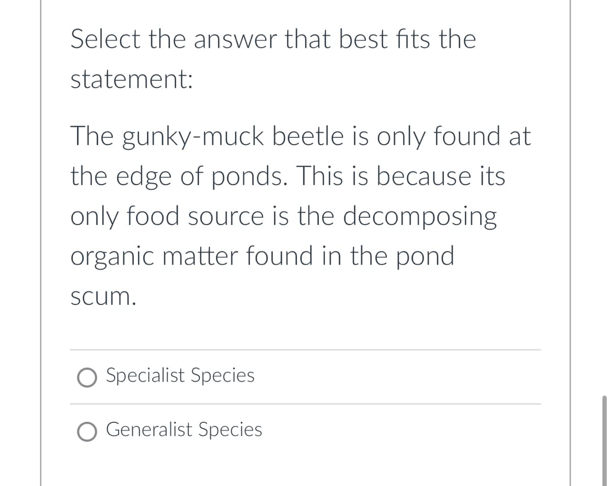 Select the answer that best fits the
statement:
The gunky-muck beetle is only found at
the edge of ponds. This is because its
only food source is the decomposing
organic matter found in the pond
scum.
Specialist Species
Generalist Species