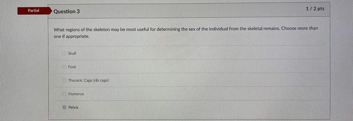 1/2 pts
Partial
Question 3
What regions of the skeleton may be most useful for determining the sex of the individual from the skeletal remains. Choose more than
one if appropriate.
Skull
O Foot
Thoracic Cage (rib cage)
O Humerus
M Pelvis
