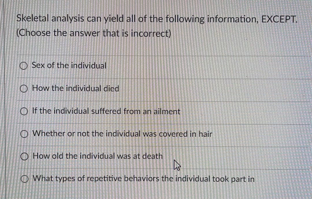 Skeletal analysis can yield all of the following information, EXCEPT.
(Choose the answer that is incorrect)
O Sex of the individual
O How the individual died
O If the individual suffered from an ailment
O Whether or not the individual was covered in hair
O How old the individual was at death
O What types of repetitive behaviors the individual took part in
