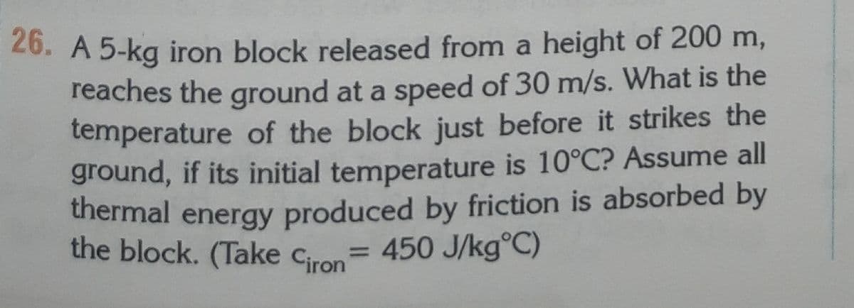 20. A 5-kg iron block released from a height of 200 m,
reaches the ground at a speed of 30 m/s. What is the
temperature of the block just before it strikes the
ground, if its initial temperature is 10°C? Assume all
thermal energy produced by friction is absorbed by
the block. (Take cron= 450 J/kg°C)
%3D
