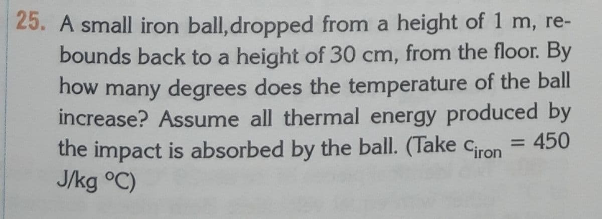 25. A small iron ball,dropped from a height of 1 m, re-
bounds back to a height of 30 cm, from the floor. By
how many degrees does the temperature of the ball
increase? Assume all thermal energy produced by
the impact is absorbed by the ball. (Take ciron = 450
J/kg °C)
