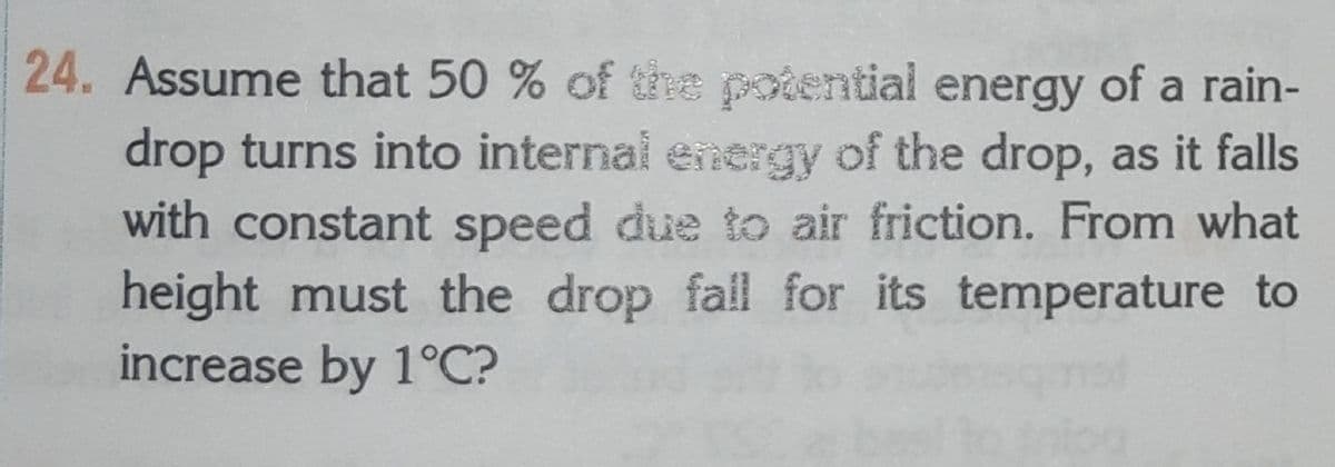 24. Assume that 50 % of the potential energy of a rain-
drop turns into internal energy of the drop, as it falls
with constant speed due to air friction. From what
height must the drop fall for its temperature to
increase by 1°C?
