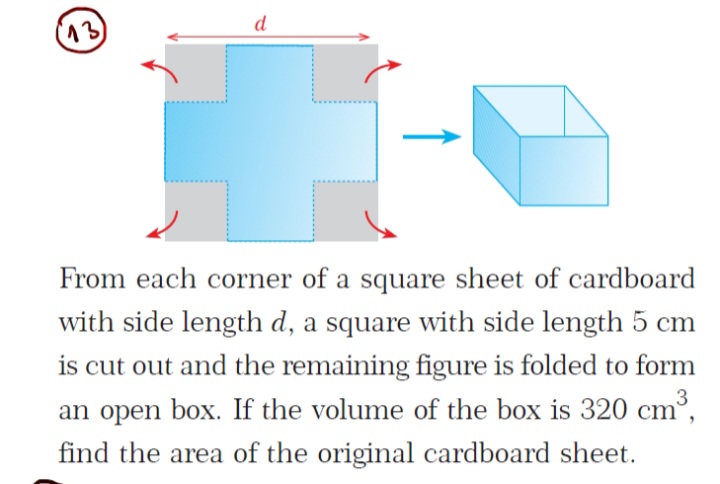 d
From each corner of a square sheet of cardboard
with side length d, a square with side length 5 cm
is cut out and the remaining figure is folded to form
³,
3
an open box. If the volume of the box is 320 cm
find the area of the original cardboard sheet.
