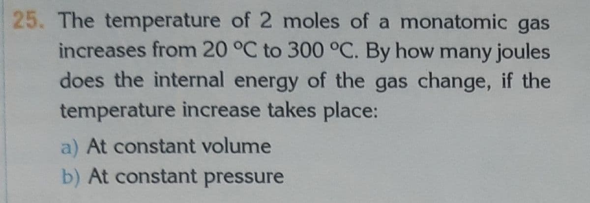 25. The temperature of 2 moles of a monatomic gas
increases from 20 °C to 300 °C. By how many joules
does the internal energy of the gas change, if the
temperature increase takes place:
a) At constant volume
b) At constant pressure
