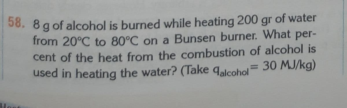 of water
38. 8 g of alcohol is burned while heating 200
from 20°C to 80°C on a Bunsen burner. What per-
cent of the heat from the combustion of alcohol is
used in heating the water? (Take qalcohol
gr
30 MJ/kg)
%3D
