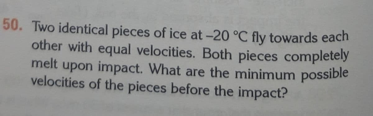 melt upon inmpact. What are the minimum possible
50. Two identical pieces of ice at -20 °C fly towards each
other with equal velocities. Both pieces completely
velocities of the pieces before the impact?
