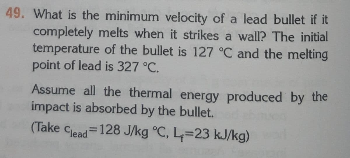 49. What is the minimum velocity of a lead bullet if it
completely melts when it strikes a wall? The initial
temperature of the bullet is 127 °C and the melting
point of lead is 327 °C.
Assume all the thermal energy produced by the
impact is absorbed by the bullet.
(Take Clead=128 J/kg °C, L=23 kJ/kg)
