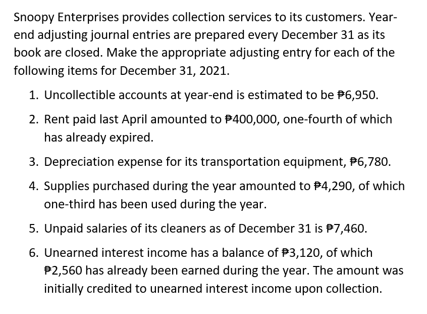 Snoopy Enterprises provides collection services to its customers. Year-
end adjusting journal entries are prepared every December 31 as its
book are closed. Make the appropriate adjusting entry for each of the
following items for December 31, 2021.
1. Uncollectible accounts at year-end is estimated to be $6,950.
2. Rent paid last April amounted to $400,000, one-fourth of which
has already expired.
3. Depreciation expense for its transportation equipment, #6,780.
4. Supplies purchased during the year amounted to $4,290, of which
one-third has been used during the year.
5. Unpaid salaries of its cleaners as of December 31 is #7,460.
6. Unearned interest income has a balance of $3,120, of which
$2,560 has already been earned during the year. The amount was
initially credited to unearned interest income upon collection.