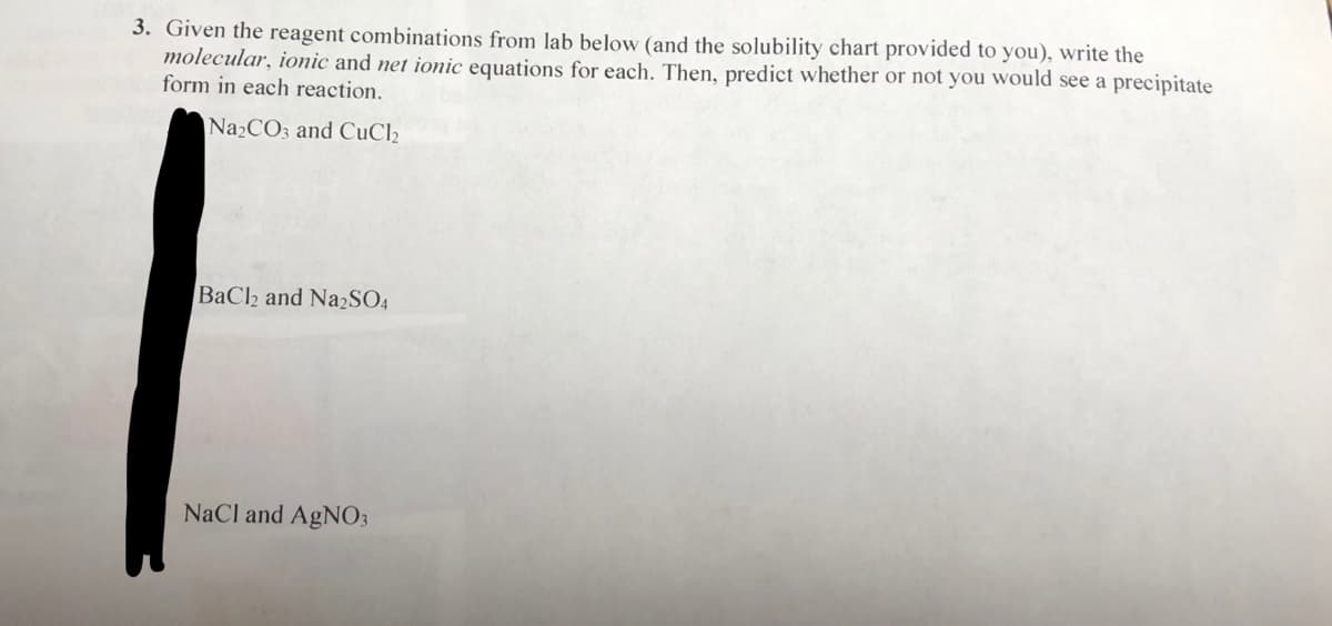 3. Given the reagent combinations from lab below (and the solubility chart provided to you), write the
molecular, ionic and net ionic equations for each. Then, predict whether or not you would see a precipitate
form in each reaction.
Na2CO3 and CuCl2
BaCh and Na2SO4
NaCl and AgNO3
