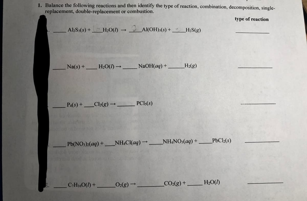 1. Balance the following reactions and then identify the type of reaction, combination, decomposition, single-
replacement, double-replacement or combustion.
type of reaction
A2S3(s) + H2O(I) →
Al(OH):(s) +,
H2S(g)
Na(s) +
H2O(1) →
NaOH(aq) +
H2(g)
PA(s) +
C2(g)→
PCI5(8)
Pb(NO:)2(aq) +
NH.Cl(aq)→
NH,NO:(aq) +
PbC2(s)
CH160(1) +
O2(g)→
CO2(g) +
H2O(I)
