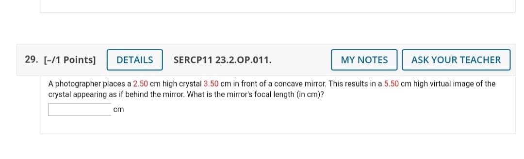 29. [-/1 Points]
DETAILS
SERCP11 23.2.OP.011.
MY NOTES
ASK YOUR TEACHER
A photographer places a 2.50 cm high crystal 3.50 cm in front of a concave mirror. This results in a 5.50 cm high virtual image of the
crystal appearing as if behind the mirror. What is the mirror's focal length (in cm)?
cm
