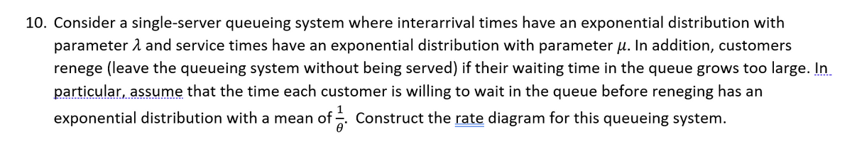10. Consider a single-server queueing system where interarrival times have an exponential distribution with
parameter and service times have an exponential distribution with parameter u. In addition, customers
renege (leave the queueing system without being served) if their waiting time in the queue grows too large. In
particular, assume that the time each customer is willing to wait in the queue before reneging has an
exponential distribution with a mean of. Construct the rate diagram for this queueing system.