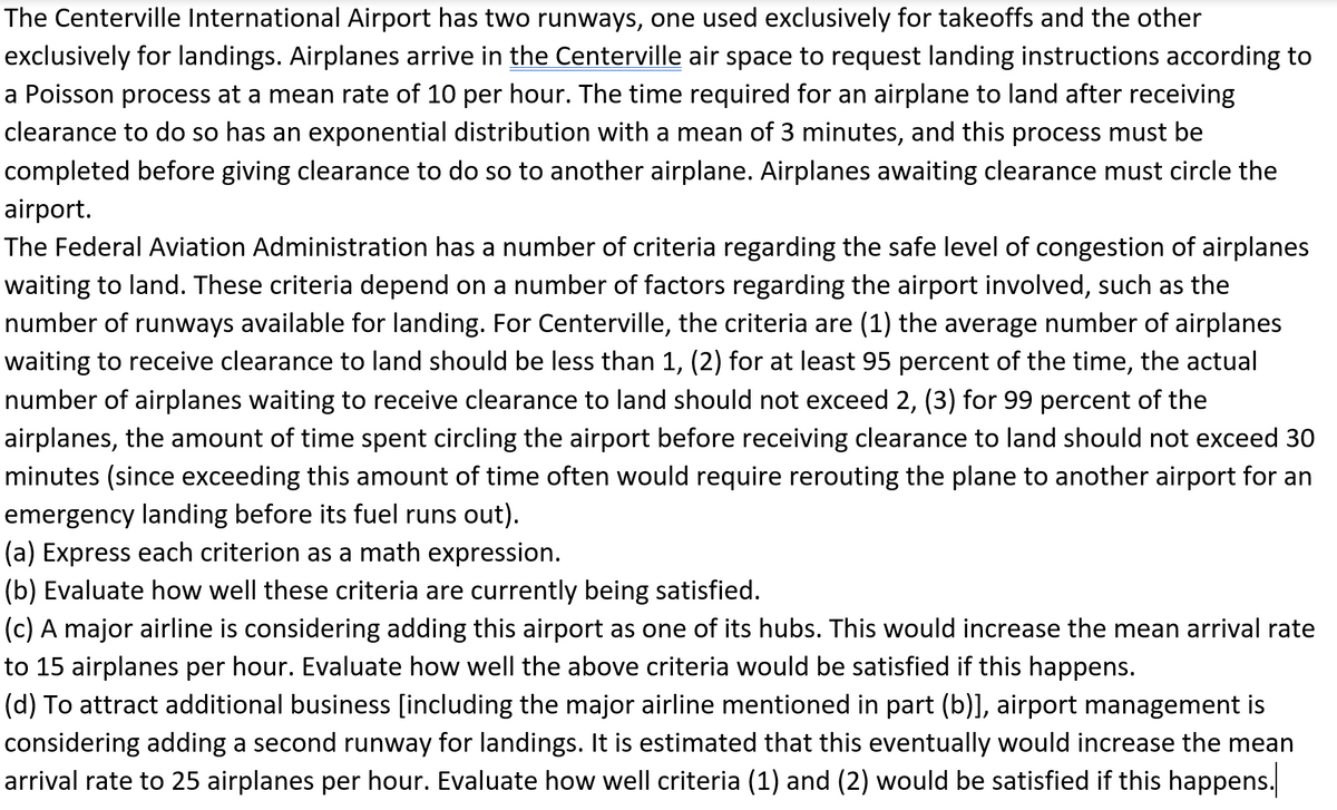 The Centerville International Airport has two runways, one used exclusively for takeoffs and the other
exclusively for landings. Airplanes arrive in the Centerville air space to request landing instructions according to
a Poisson process at a mean rate of 10 per hour. The time required for an airplane to land after receiving
clearance to do so has an exponential distribution with a mean of 3 minutes, and this process must be
completed before giving clearance to do so to another airplane. Airplanes awaiting clearance must circle the
airport.
The Federal Aviation Administration has a number of criteria regarding the safe level of congestion of airplanes
waiting to land. These criteria depend on a number of factors regarding the airport involved, such as the
number of runways available for landing. For Centerville, the criteria are (1) the average number of airplanes
waiting to receive clearance to land should be less than 1, (2) for at least 95 percent of the time, the actual
number of airplanes waiting to receive clearance to land should not exceed 2, (3) for 99 percent of the
airplanes, the amount of time spent circling the airport before receiving clearance to land should not exceed 30
minutes (since exceeding this amount of time often would require rerouting the plane to another airport for an
emergency landing before its fuel runs out).
(a) Express each criterion as a math expression.
(b) Evaluate how well these criteria are currently being satisfied.
(c) A major airline is considering adding this airport as one of its hubs. This would increase the mean arrival rate
to 15 airplanes per hour. Evaluate how well the above criteria would be satisfied if this happens.
(d) To attract additional business [including the major airline mentioned in part (b)], airport management is
considering adding a second runway for landings. It is estimated that this eventually would increase the mean
arrival rate to 25 airplanes per hour. Evaluate how well criteria (1) and (2) would be satisfied if this happens.