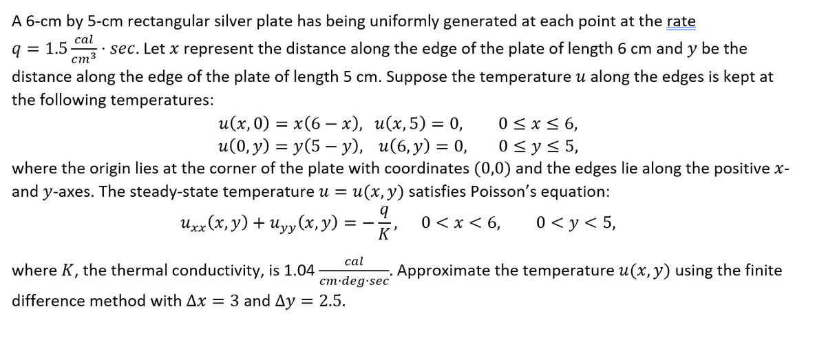 A 6-cm by 5-cm rectangular silver plate has being uniformly generated at each point at the rate
q 1.5 · sec. Let x represent the distance along the edge of the plate of length 6 cm and y be the
cal
cm³
distance along the edge of the plate of length 5 cm. Suppose the temperature u along the edges is kept at
the following temperatures:
u(x, 0) = x(6 − x),
u(0, y) = y(5 — y),
0 ≤ x ≤ 6,
0 ≤ y ≤ 5,
where the origin lies at the corner of the plate with coordinates (0,0) and the edges lie along the positive x-
and y-axes. The steady-state temperature u = u(x, y) satisfies Poisson's equation:
q
Uxx (x, y) + Uyy (x, y)
0 < x < 6, 0 < y < 5,
K'
u(x,5) = 0,
u(6,y) = 0,
cal
cm.deg.sec
where K, the thermal conductivity, is 1.04
difference method with Ax = 3 and 4y = 2.5.
Approximate the temperature u(x, y) using the finite