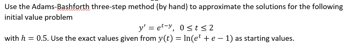 Use the Adams-Bashforth three-step method (by hand) to approximate the solutions for the following
initial value problem
y' = et-y, 0≤t≤2
with h = 0.5. Use the exact values given from y(t) = ln(et + e − 1) as starting values.