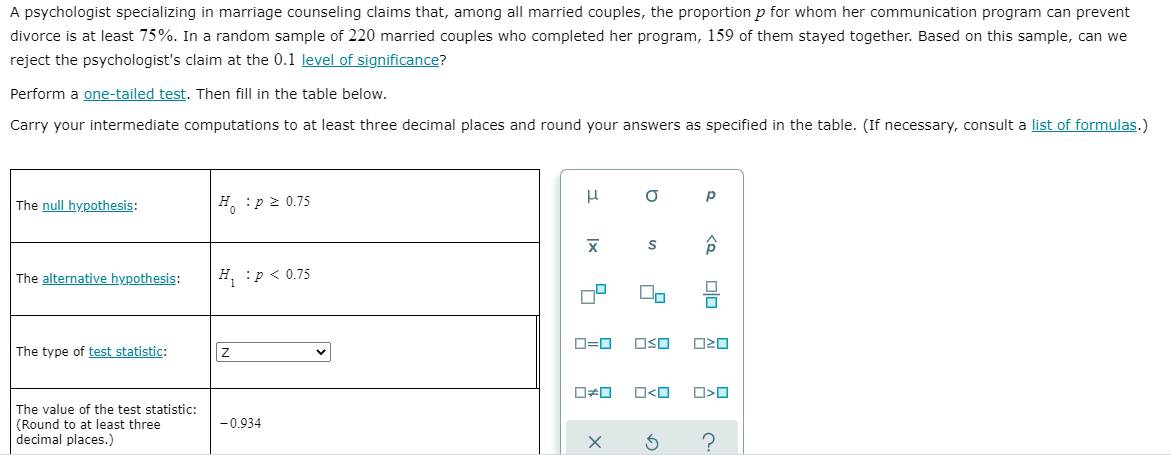 A psychologist specializing in marriage counseling claims that, among all married couples, the proportion p for whom her communication program can prevent
divorce is at least 75%. In a random sample of 220 married couples who completed her program, 159 of them stayed together. Based on this sample, can we
reject the psychologist's claim at the 0.1 level of significance?
Perform a one-tailed test. Then fill in the table below.
Carry your intermediate computations to at least three decimal places and round your answers as specified in the table. (If necessary, consult a list of formulas.)
The null hypothesis:
H. :p 2 0.75
The alternative hypothesis:
H :p < 0.75
D=D
OSO
O20
The type of test statistic:
O<O
The value of the test statistic:
(Round to at least three
decimal places.)
-0.934
?
