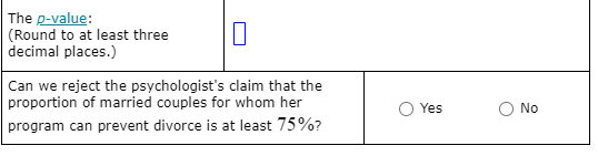 The p-value:
(Round to at least three
decimal places.)
Can we reject the psychologist's claim that the
proportion of married couples for whom her
Yes
No
program can prevent divorce is at least 75%?
