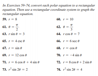 In Exercises 59-74, convert each polar equation to a rectangular
equation. Then use a rectangular coordinate system to graph the
rectangular equation.
59. r = 8
60. r = 10
61. 0 =
62. 0 =
3
63. r sin 0 = 3
64. r cos 0 = 7
65. r = 4 csc0
66. r = 6 sec 0
67. r = sin 0
68. r = cos 0
69. r = 12 cos 0
70. r = -4 sin 0
71. r = 6 cos 0 + 4 sin 0
72. r= 8 cos 0 + 2 sin e
73. r sin 20 = 2
74. r sin 20 = 4
