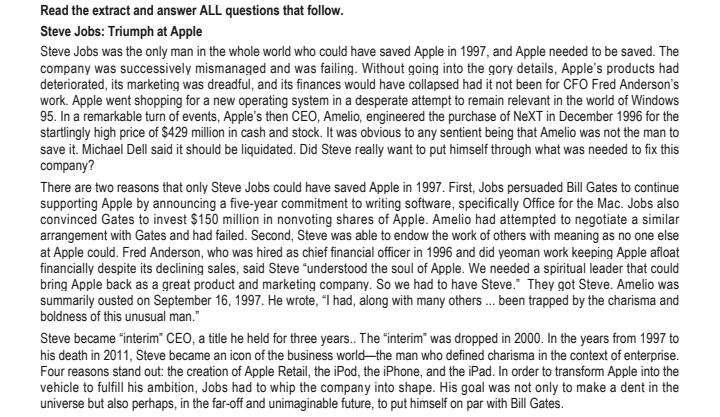 Read the extract and answer ALL questions that follow.
Steve Jobs: Triumph at Apple
Steve Jobs was the only man in the whole world who could have saved Apple in 1997, and Apple needed to be saved. The
company was successively mismanaged and was failing. Without going into the gory details, Apple's products had
deteriorated, its marketing was dreadful, and its finances would have collapsed had it not been for CFO Fred Anderson's
work. Apple went shopping for a new operating system in a desperate attempt to remain relevant in the world of Windows
95. In a remarkable turn of events, Apple's then CEO, Amelio, engineered the purchase of NeXT in December 1996 for the
startlingly high price of $429 million in cash and stock. It was obvious to any sentient being that Amelio was not the man to
save it. Michael Dell said it should be liquidated. Did Steve really want to put himself through what was needed to fix this
company?
There are two reasons that only Steve Jobs could have saved Apple in 1997. First, Jobs persuaded Bill Gates to continue
supporting Apple by announcing a five-year commitment to writing software, specifically Office for the Mac. Jobs also
convinced Gates to invest $150 million in nonvoting shares of Apple. Amelio had attempted to negotiate a similar
arrangement with Gates and had failed. Second, Steve was able to endow the work of others with meaning as no one else
at Apple could. Fred Anderson, who was hired as chief financial officer in 1996 and did yeoman work keeping Apple afloat
financially despite its declining sales, said Steve "understood the soul of Apple. We needed a spiritual leader that could
bring Apple back as a great product and marketing company. So we had to have Steve." They got Steve. Amelio was
summarily ousted on September 16, 1997. He wrote, "I had, along with many others... been trapped by the charisma and
boldness of this unusual man."
Steve became "interim CEO, a title he held for three years.. The "interim" was dropped in 2000. In the years from 1997 to
his death in 2011, Steve became an icon of the business world-the man who defined charisma in the context of enterprise.
Four reasons stand out: the creation of Apple Retail, the iPod, the iPhone, and the iPad. In order to transform Apple into the
vehicle to fulfill his ambition, Jobs had to whip the company into shape. His goal was not only to make a dent in the
universe but also perhaps, in the far-off and unimaginable future, to put himself on par with Bill Gates.
