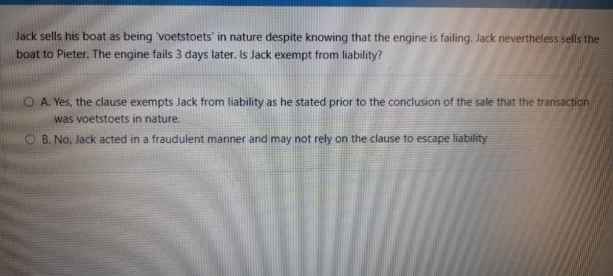 Jack sells his boat as being voetstoets' in nature despite knowing that the engine is failing. Jack nevertheless sells the
boat to Pieter. The engine fails 3 days later. Is Jack exempt from liability?
OA Yes, the clause exempts Jack from liability as he stated prior to the conclusion of the sale that the transaction
was voetstoets in nature.
OB. No, Jack acted in a fraudulent manner and may not rely on the clause to escape liability
