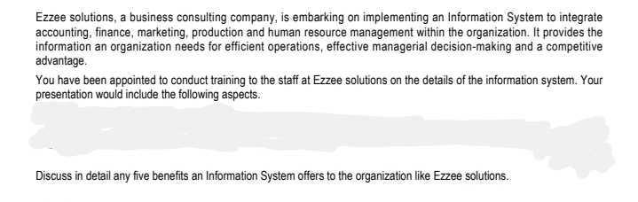Ezzee solutions, a business consulting company, is embarking on implementing an Information System to integrate
accounting, finance, marketing, production and human resource management within the organization. It provides the
information an organization needs for efficient operations, effective managerial decision-making and a competitive
advantage.
You have been appointed to conduct training to the staff at Ezzee solutions on the details of the information system. Your
presentation would include the following aspects.
Discuss in detail any five benefits an Information System offers to the organization like Ezzee solutions.
