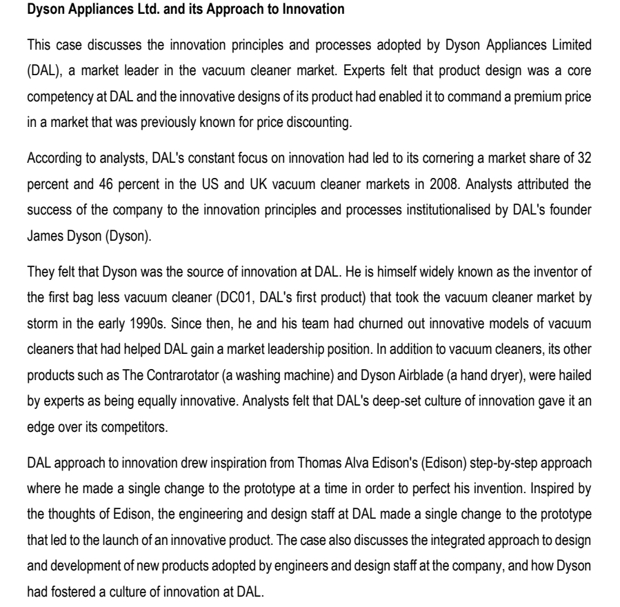 Dyson Appliances Ltd. and its Approach to Innovation
This case discusses the innovation principles and processes adopted by Dyson Appliances Limited
(DAL), a market leader in the vacuum cleaner market. Experts felt that product design was a core
competency at DAL and the innovative designs of its product had enabled it to command a premium price
in a market that was previously known for price discounting.
According to analysts, DAL's constant focus on innovation had led to its cornering a market share of 32
percent and 46 percent in the US and UK vacuum cleaner markets in 2008. Analysts attributed the
success of the company to the innovation principles and processes institutionalised by DAL's founder
James Dyson (Dyson).
They felt that Dyson was the source of innovation at DAL. He is himself widely known as the inventor of
the first bag less vacuum cleaner (DC01, DAL's first product) that took the vacuum cleaner market by
storm in the early 1990s. Since then, he and his team had churned out innovative models of vacuum
cleaners that had helped DAL gain a market leadership position. In addition to vacuum cleaners, its other
products such as The Contrarotator (a washing machine) and Dyson Airblade (a hand dryer), were hailed
by experts as being equally innovative. Analysts felt that DAL's deep-set culture of innovation gave it an
edge over its competitors.
DAL approach to innovation drew inspiration from Thomas Alva Edison's (Edison) step-by-step approach
where he made a single change to the prototype at a time in order to perfect his invention. Inspired by
the thoughts of Edison, the engineering and design staff at DAL made a single change to the prototype
that led to the launch of an innovative product. The case also discusses the integrated approach to design
and development of new products adopted by engineers and design staff at the company, and how Dyson
had fostered a culture of innovation at DAL.