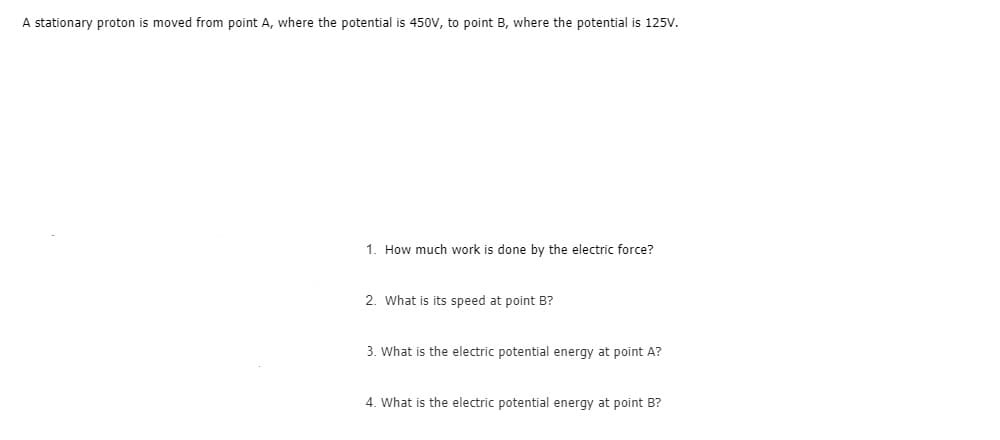 A stationary proton
moved from point A, where the potential is 450V, to point B, where the potential is 125v.
1. How much work is done by the electric force?
2. What is its speed at point B?
3. What is the electric potential energy at point A?
4. What is the electric potential energy at point B?
