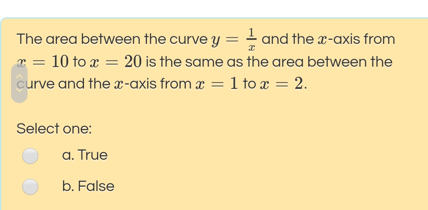The area between the curve y = - and the x-axis from
1
10 to x
20 is the same as the area between the
curve and the x-axis from x
1 to x = 2.
Select one:
a. True
b. False
