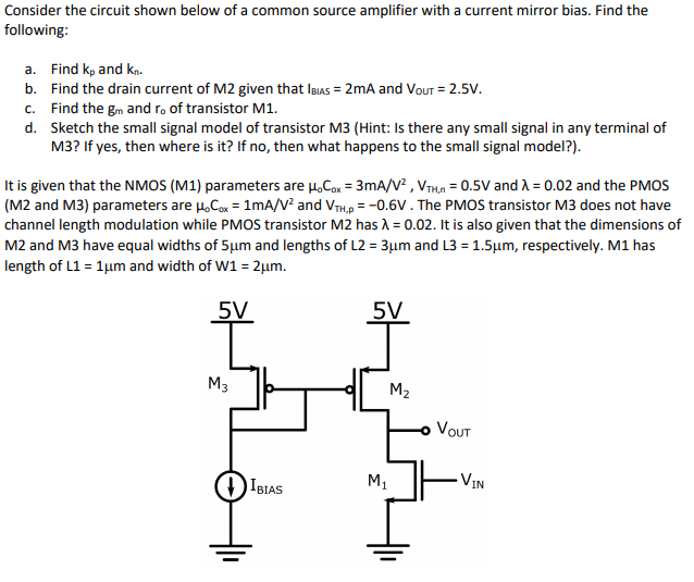 Consider the circuit shown below of a common source amplifier with a current mirror bias. Find the
following:
a. Find kp and kn.
b. Find the drain current of M2 given that IBIAS = 2mA and VouT = 2.5V.
c. Find the gm and r. of transistor M1.
d. Sketch the small signal model of transistor M3 (Hint: Is there any small signal in any terminal of
M3? If yes, then where is it? If no, then what happens to the small signal model?).
It is given that the NMOS (M1) parameters are H,Con = 3mA/V? , VTH,n = 0.5V and A = 0.02 and the PMOS
(M2 and M3) parameters are µ.Cox = 1mA/V? and VTH,p = -0.6V. The PMOS transistor M3 does not have
channel length modulation while PMOS transistor M2 has A = 0.02. It is also given that the dimensions of
M2 and M3 have equal widths of 5µm and lengths of L2 = 3µm and L3 = 1.5µm, respectively. M1 has
length of L1 = 1µm and width of W1 = 2µm.
5V
5V
M3
M2
VOUT
VIN
M1
IBIAS
