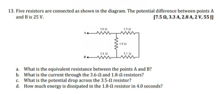 13. Five resistors are connected as shown in the diagram. The potential difference between points A
and B is 25 V.
[7.5 0, 3.3 A, 2.8 A, 2 V, 55 J]
3.6 Q
3.50
Li
24 a
a. What is the equivalent resistance between the points A and B?
b. What is the current through the 3.6-N and 1.8-2 resistors?
c. What is the potential drop across the 3.5-n resistor?
d. How much energy is dissipated in the 1.8-2 resistor in 4.0 seconds?
