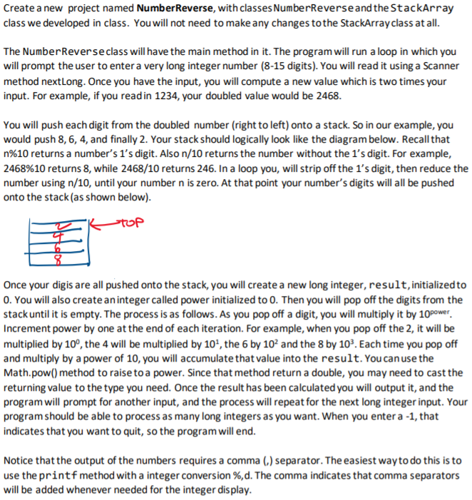 Create a new project named NumberReverse, with classes NumberReverseand the StackArray
class we developed in class. You will not need to make any changes to the StackArray class at all.
The NumberReverseclass will have the main method in it. The program will run a loop in which you
will prompt the user to enter a very long integer number (8-15 digits). You will read it using a Scanner
method nextLong. Once you have the input, you will compute a new value which is two times your
input. For example, if you readin 1234, your doubled value would be 2468.
You will push each digit from the doubled number (right to left) onto a stack. So in our example, you
would push 8, 6, 4, and finally 2. Your stack should logically look like the diagram below. Recall that
n%10 returns a number's 1's digit. Also n/10 returns the number without the 1's digit. For example,
2468%10 returns 8, while 2468/10 returns 246. In a loop you, will strip off the 1's digit, then reduce the
number using n/10, until your number n is zero. At that point your number's digits will all be pushed
onto the stack (as shown below).
top
Once your digis are all pushed onto the stack, you will create a new long integer, result, initialized to
0. You will also create aninteger called power initialized to 0. Then you will pop off the digits from the
stack until it is empty. The process is as follows. As you pop off a digit, you will multiply it by 10Power.
Increment power by one at the end of each iteration. For example, when you pop off the 2, it will be
multiplied by 10°, the 4 will be multiplied by 10', the 6 by 10² and the 8 by 10°. Each time you pop off
and multiply by a power of 10, you will accumulate that value into the result. You can use the
Math.pow() method to raise to a power. Since that method return a double, you may need to cast the
returning value to the type you need. Once the result has been calculated you will output it, and the
program will prompt for another input, and the process will repeat for the next long integer input. Your
program should be able to process as many long integers as you want. When you enter a -1, that
indicates that you want to quit, so the program will end.
Notice that the output of the numbers requires a comma (,) separator. The easiest way to do this is to
use the printfmethod with a integer conversion %,d. The comma indicates that comma separators
will be added whenever needed for the integer dis play.
