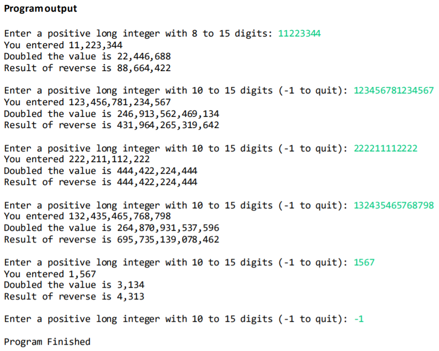 Programoutput
Enter a positive long integer with 8 to 15 digits: 11223344
You entered 11,223,344
Doubled the value is 22,446,688
Result of reverse is 88,664,422
Enter a positive long integer with 10 to 15 digits (-1 to quit): 123456781234567
You entered 123,456,781,234,567
Doubled the value is 246,913,562,469,134
Result of reverse is 431,964, 265,319,642
Enter a positive long integer with 10 to 15 digits (-1 to quit): 222211112222
You entered 222,211,112,222
Doubled the value is 444,422,224,444
Result of reverse is 444,422,224,444
Enter a positive long integer with 10 to 15 digits (-1 to quit): 132435465768798
You entered 132,435,465,768,798
Doubled the value is 264,870,931,537,596
Result of reverse is 695,735,139,078,462
Enter a positive long integer with 10 to 15 digits (-1 to quit): 1567
You entered 1,567
Doubled the value is 3,134
Result of reverse is 4,313
Enter a positive long integer with 10 to 15 digits (-1 to quit): -1
Program Finished
