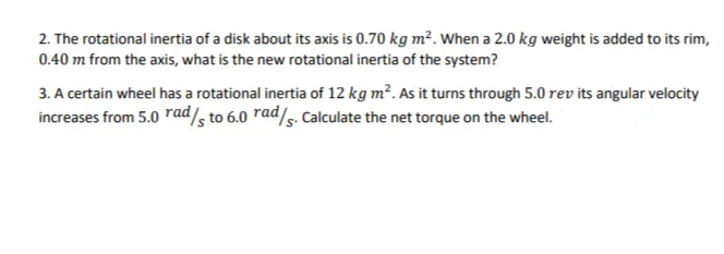 2. The rotational inertia of a disk about its axis is 0.70 kg m². When a 2.0 kg weight is added to its rim,
0.40 m from the axis, what is the new rotational inertia of the system?
3. A certain wheel has a rotational inertia of 12 kg m?. As it turns through 5.0 rev its angular velocity
increases from 5.0 rad/s to 6.0 rad/s. Calculate the net torque on the wheel.
