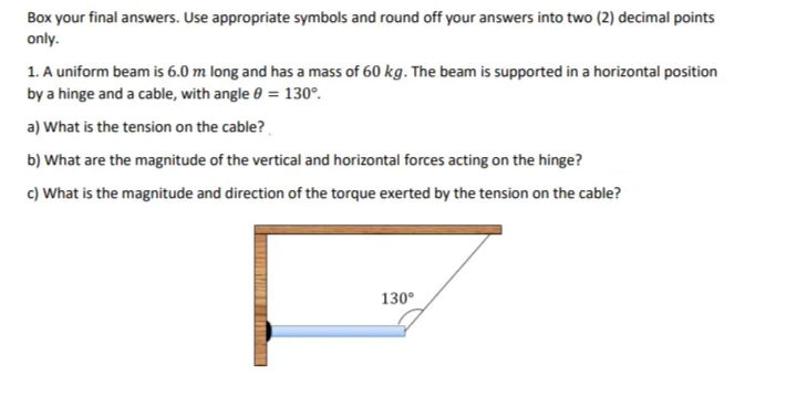 Box your final answers. Use appropriate symbols and round off your answers into two (2) decimal points
only.
1. A uniform beam is 6.0 m long and has a mass of 60 kg. The beam is supported in a horizontal position
by a hinge and a cable, with angle 0 = 130°.
a) What is the tension on the cable?
b) What are the magnitude of the vertical and horizontal forces acting on the hinge?
c) What is the magnitude and direction of the torque exerted by the tension on the cable?
130°

