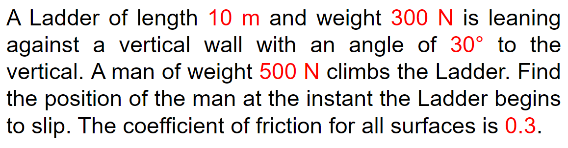 A Ladder of length 10 m and weight 300 N is leaning
against a vertical wall with an angle of 30° to the
vertical. A man of weight 500 N climbs the Ladder. Find
the position of the man at the instant the Ladder begins
to slip. The coefficient of friction for all surfaces is 0.3.
