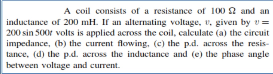 A coil consists of a resistance of 100 2 and an
inductance of 200 mH. If an alternating voltage, v, given by v =
200 sin 500f volts is applied across the coil, calculate (a) the circuit
impedance, (b) the current flowing, (c) the p.d. across the resis-
tance, (d) the p.d. across the inductance and (e) the phase angle
between voltage and current.
