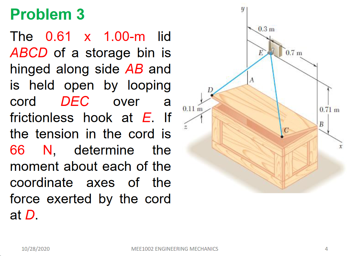 Problem 3
0.3 m
The 0.61 x 1.00-m lid
ABCD of a storage bin is
hinged along side AB and
is held open by looping
cord
0.7 m
D
DEC
over
a
0.11 m
0.71 m
frictionless hook at E. If
B
the tension in the cord is
N,
66
determine
the
moment about each of the
coordinate axes
of the
force exerted by the cord
at D.
10/28/2020
MEE1002 ENGINEERING MECHANICS
4
