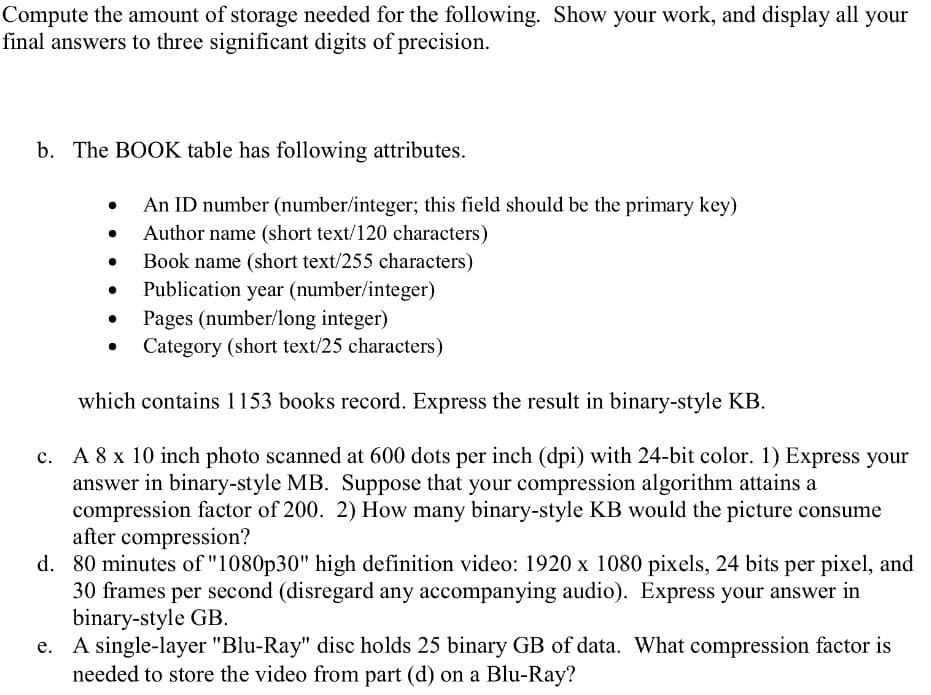 Compute the amount of storage needed for the following. Show your work, and display all your
final answers to three significant digits of precision.
b. The BOOK table has following attributes.
An ID number (number/integer; this field should be the primary key)
Author name (short text/120 characters)
Book name (short text/255 characters)
Publication year (number/integer)
Pages (number/long integer)
Category (short text/25 characters)
which contains 1153 books record. Express the result in binary-style KB.
A 8 x 10 inch photo scanned at 600 dots per inch (dpi) with 24-bit color. 1) Express your
answer in binary-style MB. Suppose that your compression algorithm attains a
compression factor of 200. 2) How many binary-style KB would the picture consume
after compression?
d. 80 minutes of "1080p30" high definition video: 1920 x 1080 pixels, 24 bits per pixel, and
30 frames per second (disregard any accompanying audio). Express your answer in
binary-style GB.
e. A single-layer "Blu-Ray" disc holds 25 binary GB of data. What compression factor is
needed to store the video from part (d) on a Blu-Ray?

