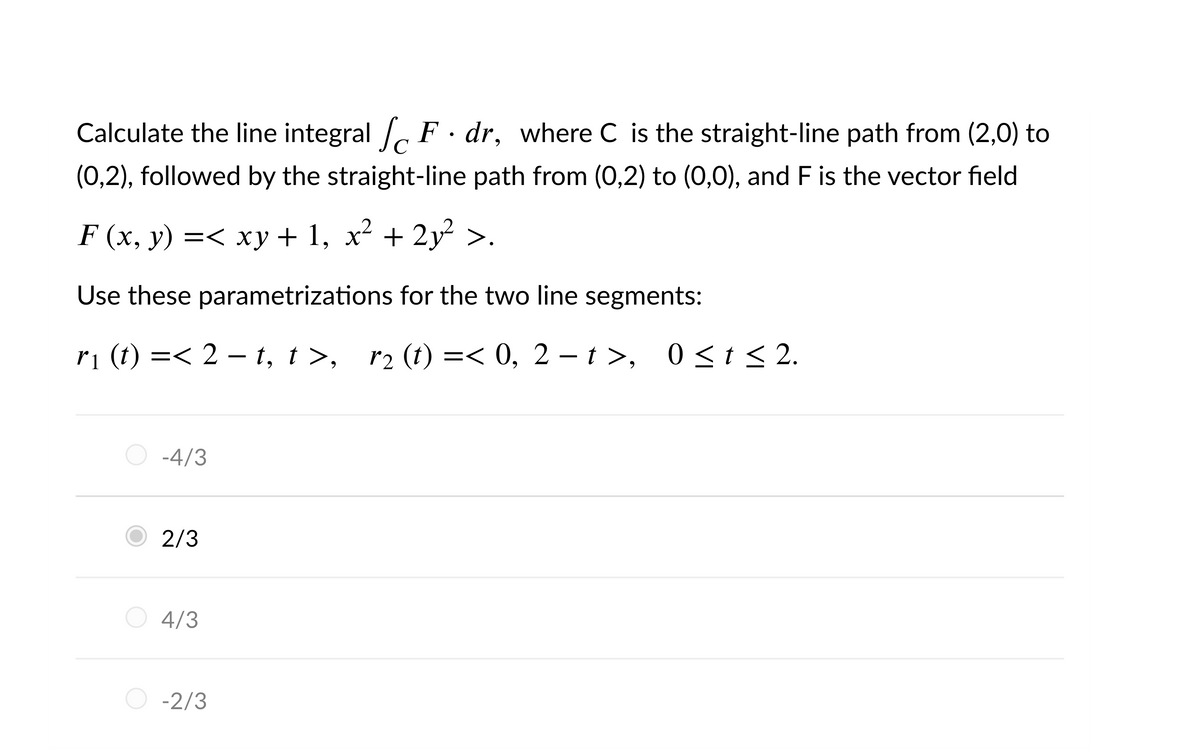 Calculate the line integral , F · dr, where C is the straight-line path from (2,0) to
(0,2), followed by the straight-line path from (0,2) to (0,0), and F is the vector field
F (x, y) =< xy + 1, x² + 2y>.
Use these parametrizations for the two line segments:
ri (t) =< 2 – t, t >, r2 (t) =< 0, 2 – t >, 0 <t < 2.
-4/3
2/3
O 4/3
-2/3

