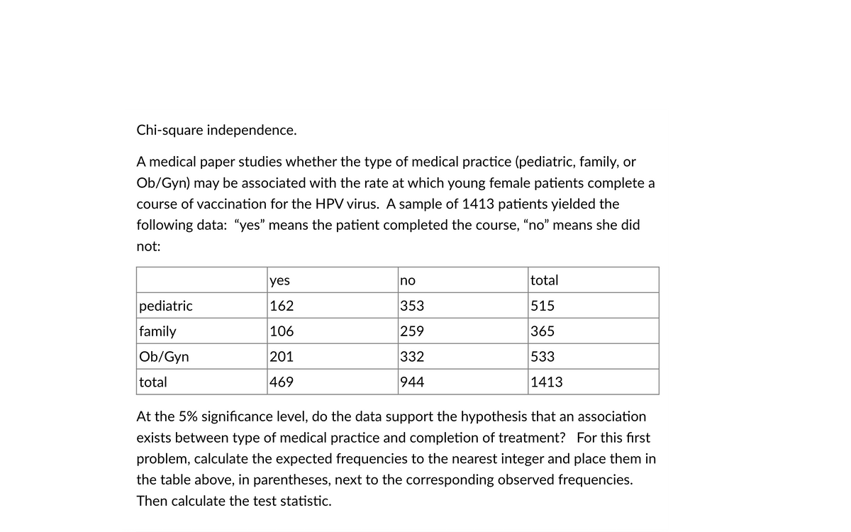 Chi-square independence.
A medical paper studies whether the type of medical practice (pediatric, family, or
Ob/Gyn) may be associated with the rate at which young female patients complete a
course of vaccination for the HPV virus. A sample of 1413 patients yielded the
following data: "yes" means the patient completed the course, "no" means she did
not:
yes
no
total
pediatric
162
353
515
family
106
259
365
Ob/Gyn
201
332
533
total
469
944
1413
At the 5% significance level, do the data support the hypothesis that an association
exists between type of medical practice and completion of treatment? For this first
problem, calculate the expected frequencies to the nearest integer and place them in
the table above, in parentheses, next to the corresponding observed frequencies.
Then calculate the test statistic.
