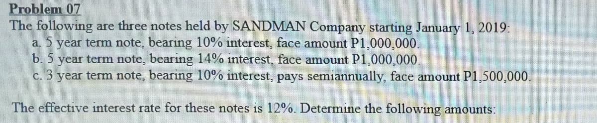 Problem 07
The following are three notes held by SANDMAN Company starting January 1, 2019:
a. 5 year term note, bearing 10% interest, face amount P1,000,000.
b. 5 year term note, bearing 14% interest, face amount P1,000,000.
c. 3 year term note, bearing 10% interest, pays semiannually, face amount P1,500,000.
The effective interest rate for these notes is 12%. Determine the following amounts:
