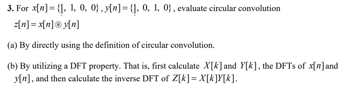 3. For x[n] = {1, 1, 0, 0} , y[n]= {!, 0, 1, 0} , evaluate circular convolution
z[n] = x[n]® y[n]
(a) By directly using the definition of circular convolution.
(b) By utilizing a DFT property. That is, first calculate X[k] and Y[k], the DFTS of x[n]and
y[n], and then calculate the inverse DFT of Z[k]= X[k]Y[k].
