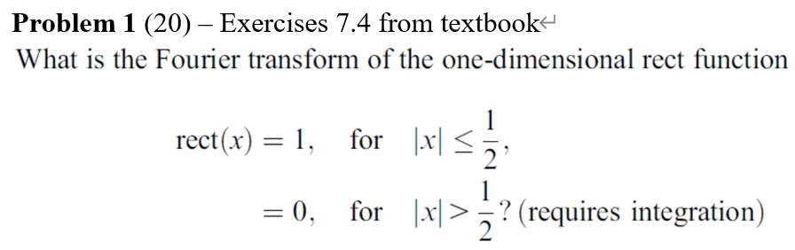 Problem 1 (20) – Exercises 7.4 from textbooke
What is the Fourier transform of the one-dimensional rect function
1
rect(x) = 1, for |x| <;,
= 0, for |x|>? (requires integration)
