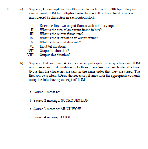 2.
a) Suppose, Grameenphone has 10 voice channels, each of 60Kbps. They use
synchronous TDM to multiplex these channels. If a character at a time is
multiplexed (a characters in each output slot),
I Draw the first two output frames with arbitrary inputs.
II. What is the size of an output frame in bits?
What is the output frame rate?
IV.
III
What is the duration of an output frame?
What is the output data rate?
Input bit duration?
VII Output bit duration?
VIII Output slot duration?
V.
VI
b) Suppose that we have 4 sources who participate in a synchronous TDM
multiplexer and that combines only three characters from each user at a time.
Note that the characters are sent in the same order that they are typed. The
first source is silent.]Draw the necessary frames with the appropriate contents
using the Interleaving concept of TDM.
a. Source 1 message:
b. Source 2 message: SUCHQUESTION
c. Source 3 message: MUCHWOW
d. Source 4 message: DOGE
