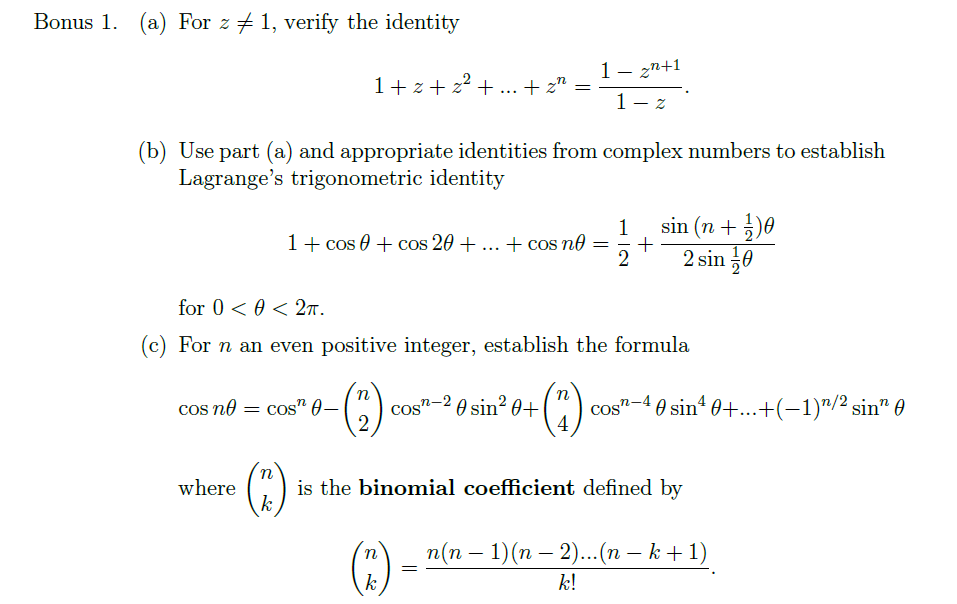 Bonus 1. (a) For z + 1, verify the identity
1- zn+1
1- z
1+ z + z²
+... + z" =
(b) Use part (a) and appropriate identities from complex numbers to establish
Lagrange's trigonometric identity
1
1+ cos 0 + cos 20 + ... + cos no
2
sin (n +5)0
2 sin 0
for 0 < 0 < 27.
(c) For n an even positive integer, establish the formula
n
cos no
n-2 0 sin² 0+
4
cos"-40 sin“ 0+.+(-1)"/2 sin" 0
cos" 0–
cos
is the binomial coefficient defined by
k
where
п(п — 1)(п — 2)... (п — k + 1)
()
k
k!
