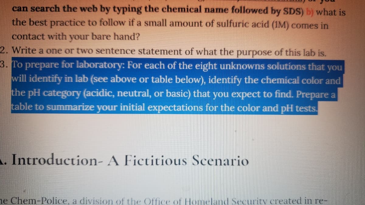can search the web by typing the chemical name followed by SDS) b) what is
the best practice to follow if a small amount of sulfuric acid (1M) comes in
contact with your bare hand?
2. Write a one or two sentence statement of what the purpose of this lab is.
3. To prepare for laboratory: For each of the eight unknowns solutions that you
will identify in lab (see above or table below), identify the chemical color and
the pH category (acidic, neutral, or basic) that you expect to find. Prepare a
table to summarize your initial expectations for the color and pH tests.
A. Introduction- A Fictitious Scenario
ne Chem-Police, a division of the Office of Homeland Security created in re-
