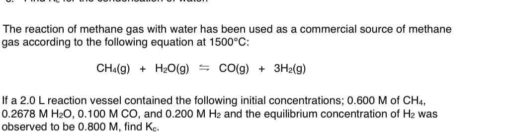 The reaction of methane gas with water has been used as a commercial source of methane
gas according to the following equation at 1500°C:
CH4(g) + H2O(g) =
Co(g) + 3H2(g)
If a 2.0 L reaction vessel contained the following initial concentrations; 0.600 M of CH4,
0.2678 M H20, 0.100 M CO, and 0.200 M H2 and the equilibrium concentration of H2 was
observed to be 0.800 M, find Kc.
