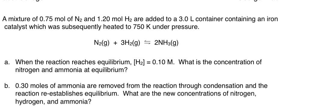 A mixture of 0.75 mol of N2 and 1.20 mol H2 are added to a 3.0 L container containing an iron
catalyst which was subsequently heated to 750 K under pressure.
N2(g) + 3H2(g) = 2NH3(g)
a. When the reaction reaches equilibrium, [H2] = 0.10 M. What is the concentration of
nitrogen and ammonia at equilibrium?
b. 0.30 moles of ammonia are removed from the reaction through condensation and the
reaction re-establishes equilibrium. What are the new concentrations of nitrogen,
hydrogen, and ammonia?
