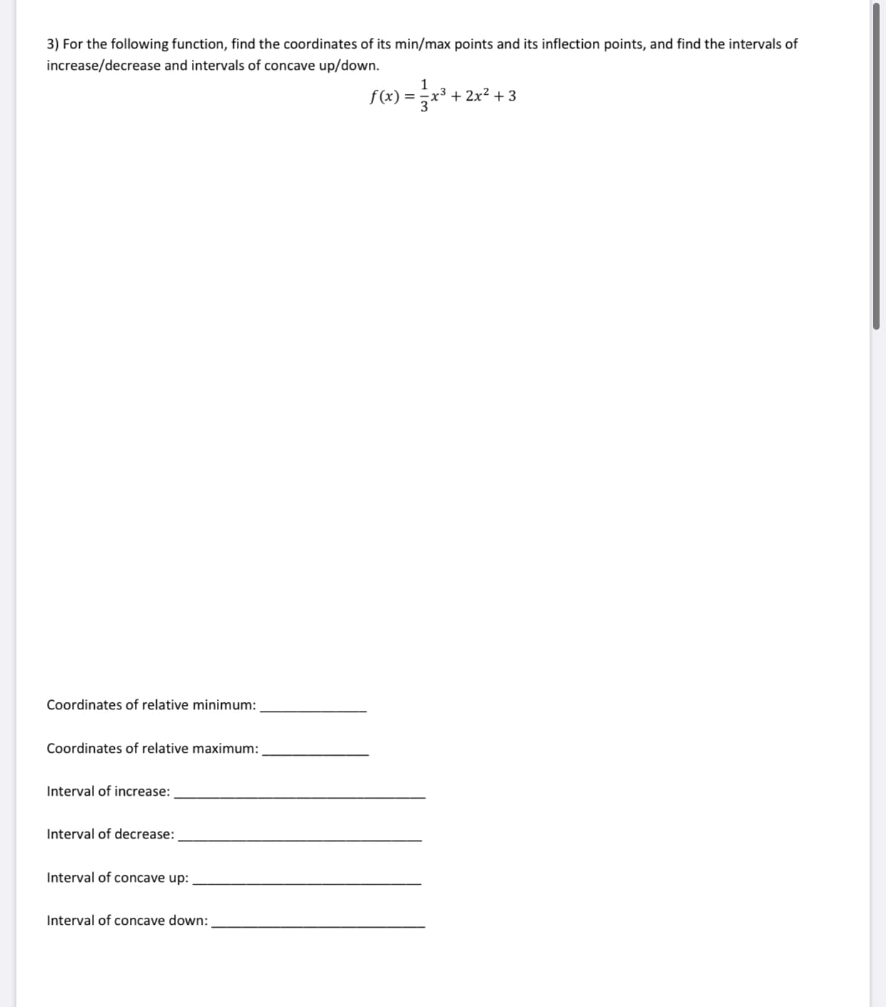 3) For the following function, find the coordinates of its min/max points and its inflection points, and find the intervals of
increase/decrease and intervals of concave up/down.
1
f(x)
x3 + 2x2 + 3
