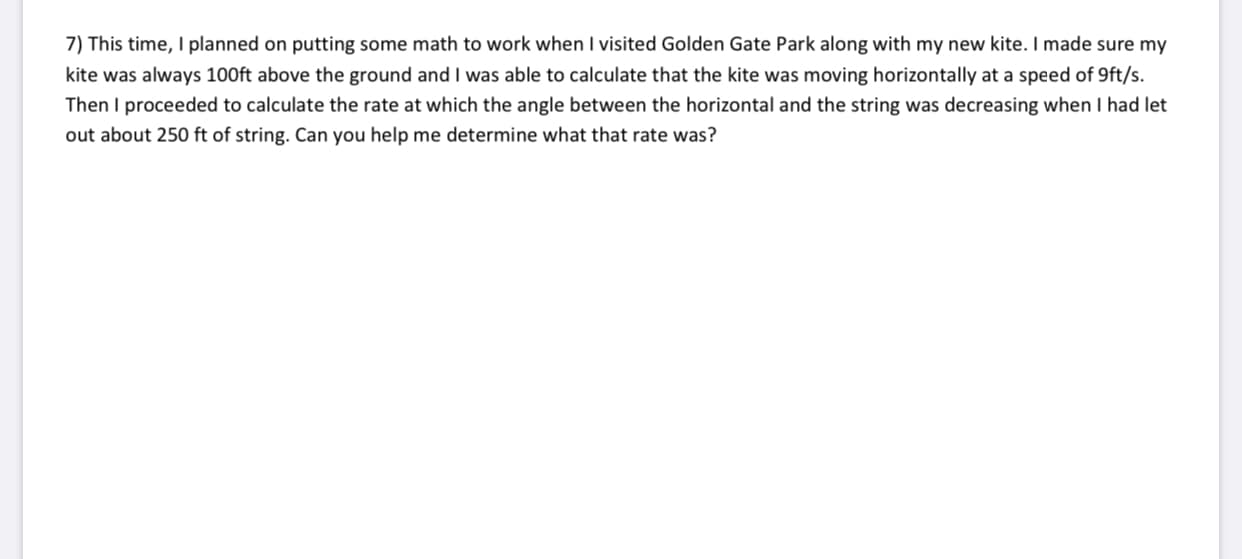 7) This time, I planned on putting some math to work when I visited Golden Gate Park along with my new kite. I made sure my
kite was always 100ft above the ground and I was able to calculate that the kite was moving horizontally at a speed of 9ft/s.
Then I proceeded to calculate the rate at which the angle between the horizontal and the string was decreasing when I had let
out about 250 ft of string. Can you help me determine what that rate was?

